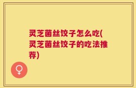 灵芝菌丝饺子怎么吃(灵芝菌丝饺子的吃法推荐)