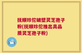 抚顺珍佗破壁灵芝孢子粉(抚顺珍佗推出高品质灵芝孢子粉)