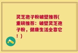 灵芝孢子粉破壁推荐(重磅推荐：破壁灵芝孢子粉，健康生活全靠它！)