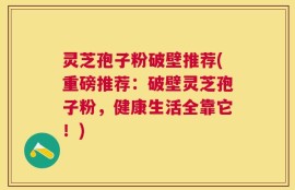 灵芝孢子粉破壁推荐(重磅推荐：破壁灵芝孢子粉，健康生活全靠它！)