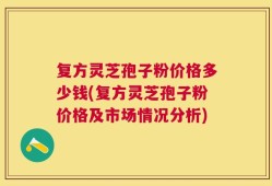 复方灵芝孢子粉价格多少钱(复方灵芝孢子粉价格及市场情况分析)