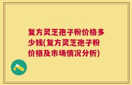复方灵芝孢子粉价格多少钱(复方灵芝孢子粉价格及市场情况分析)