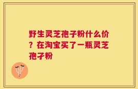 野生灵芝孢子粉什么价？在淘宝买了一瓶灵芝孢孑粉