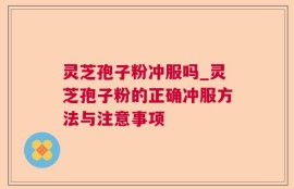 灵芝孢子粉冲服吗_灵芝孢子粉的正确冲服方法与注意事项