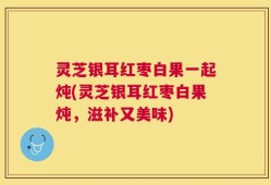 灵芝银耳红枣白果一起炖(灵芝银耳红枣白果炖，滋补又美味)