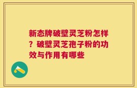 新态牌破壁灵芝粉怎样？破壁灵芝孢子粉的功效与作用有哪些