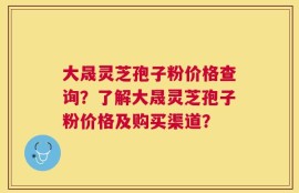 大晟灵芝孢子粉价格查询？了解大晟灵芝孢子粉价格及购买渠道？