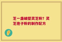 芝一盏破壁灵芝粉？灵芝孢子粉的制作配方