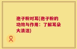 孢子粉对耳(孢子粉的功效与作用：了解耳朵大清洁)