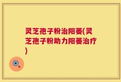 灵芝孢子粉治阳萎(灵芝孢子粉助力阳萎治疗)