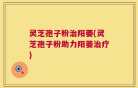 灵芝孢子粉治阳萎(灵芝孢子粉助力阳萎治疗)