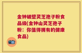 金钟破壁灵芝孢子粉食品级(金钟山灵芝孢子粉：你值得拥有的健康食品)
