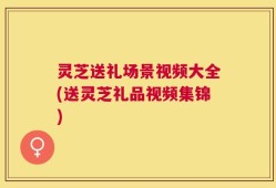 灵芝送礼场景视频大全(送灵芝礼品视频集锦)