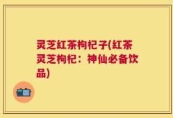 灵芝红茶枸杞子(红茶灵芝枸杞：神仙必备饮品)