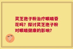 灵芝孢子粉治疗眼睛昏花吗？探讨灵芝孢子粉对眼睛健康的影响？
