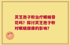 灵芝孢子粉治疗眼睛昏花吗？探讨灵芝孢子粉对眼睛健康的影响？