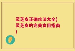 灵芝皮正确吃法大全(灵芝皮的完美食用指南)