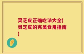灵芝皮正确吃法大全(灵芝皮的完美食用指南)