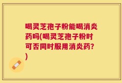 喝灵芝孢子粉能喝消炎药吗(喝灵芝孢子粉时可否同时服用消炎药？)
