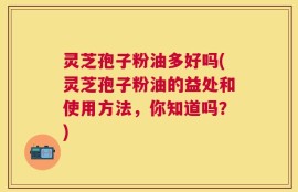 灵芝孢子粉油多好吗(灵芝孢子粉油的益处和使用方法，你知道吗？)