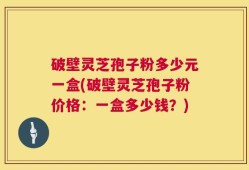 破壁灵芝孢子粉多少元一盒(破壁灵芝孢子粉价格：一盒多少钱？)
