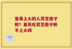 容易上火的人灵芝孢子粉？夏天吃灵芝孢子粉不上火吗