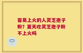 容易上火的人灵芝孢子粉？夏天吃灵芝孢子粉不上火吗