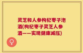 灵芝和人参枸杞枣子泡酒(枸杞枣子灵芝人参酒——实现健康减压)