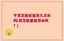 干灵芝能反复泡几次水吗(灵芝能重复泡水吗？)