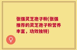 张强灵芝孢子粉(张强推荐的灵芝孢子粉营养丰富，功效独特)