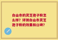 白山市的灵芝孢子粉怎么样？评测白山市灵芝孢子粉的效果和口碑？