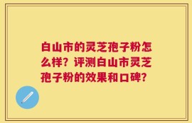 白山市的灵芝孢子粉怎么样？评测白山市灵芝孢子粉的效果和口碑？
