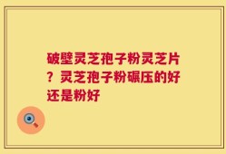 破壁灵芝孢子粉灵芝片？灵芝孢子粉碾压的好还是粉好