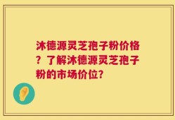 沐德源灵芝孢子粉价格？了解沐德源灵芝孢子粉的市场价位？