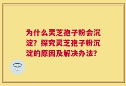 为什么灵芝孢子粉会沉淀？探究灵芝孢子粉沉淀的原因及解决办法？