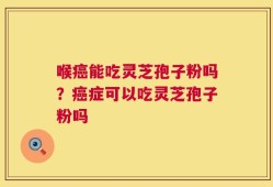 喉癌能吃灵芝孢子粉吗？癌症可以吃灵芝孢子粉吗