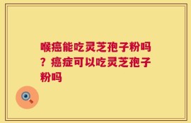 喉癌能吃灵芝孢子粉吗？癌症可以吃灵芝孢子粉吗