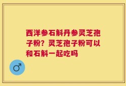 西洋参石斛丹参灵芝孢子粉？灵芝孢子粉可以和石斛一起吃吗
