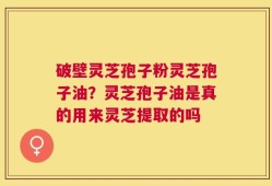 破壁灵芝孢子粉灵芝孢子油？灵芝孢子油是真的用来灵芝提取的吗