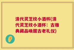 清代灵芝纹小酒杯(清代灵芝纹小酒杯：古雅典藏品唤醒古老礼仪)