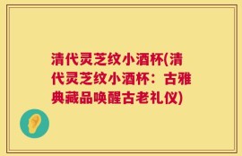 清代灵芝纹小酒杯(清代灵芝纹小酒杯：古雅典藏品唤醒古老礼仪)