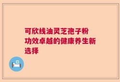 可欣线油灵芝孢子粉 功效卓越的健康养生新选择