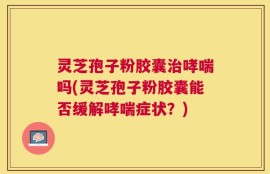 灵芝孢子粉胶囊治哮喘吗(灵芝孢子粉胶囊能否缓解哮喘症状？)