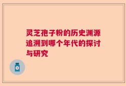 灵芝孢子粉的历史渊源追溯到哪个年代的探讨与研究