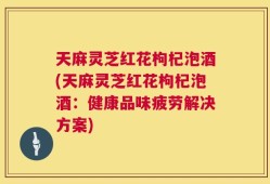 天麻灵芝红花枸杞泡酒(天麻灵芝红花枸杞泡酒：健康品味疲劳解决方案)