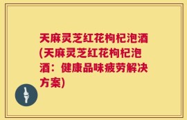 天麻灵芝红花枸杞泡酒(天麻灵芝红花枸杞泡酒：健康品味疲劳解决方案)