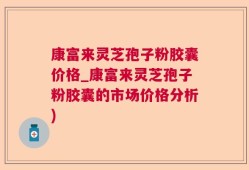 康富来灵芝孢子粉胶囊价格_康富来灵芝孢子粉胶囊的市场价格分析)