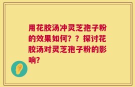 用花胶汤冲灵芝孢子粉的效果如何？？探讨花胶汤对灵芝孢子粉的影响？