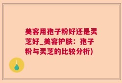 美容用孢子粉好还是灵芝好_美容护肤：孢子粉与灵芝的比较分析)