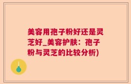 美容用孢子粉好还是灵芝好_美容护肤：孢子粉与灵芝的比较分析)